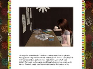 De volgende ochtend hoeft Aimi niet naar haar werk, dus slaapt ze uit. Terwijl ze een bakje havermout eet, bladert ze wat door de krant. Er staat niet veel boeiends in. Ze hoort haar mobiel trillen, en schuift wat tijdschriften opzij. Snel werpt ze een blik op het schermpje, en als ze ziet dat het Casper is maakt haar hart een sprongetje. Snel neemt ze op.