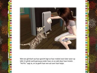 Met een glimlach op haar gezicht legt ze haar mobiel even later weer op tafel. Er glinkt zacht gemauw onder haar, en ze zakt door haar knieën. “Hé Pix.” zegt ze, en ze geeft haar een aai over haar kopje.