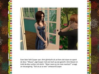 Even later belt Casper aan. Aimi glimlacht als ze hem ziet staan en opent de deur. “Wauw”, zegt Casper met een lach op zijn gezicht. Aimi bloost en trekt de deur achter zich dicht. “Waar neem je me mee naartoe?” vraagt ze nieuwsgierig. “Dat zie je zo wel.” antwoord Casper.
