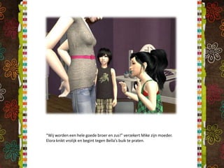 “Wij worden een hele goede broer en zus!” verzekert Mike zijn moeder. Elora knikt vrolijk en begint tegen Bella’s buik te praten.