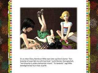 En zo zitten Elora, Romée en Mike even later op Elora’s kamer. “Een broertje of zusje lijkt me echt heel leuk.” zucht Romée. Elora giechelt, “een broertje is anders behoorlijk irritant.” “En bedankt.” zegt Mike beledigd terwijl hij in haar zij prikt.