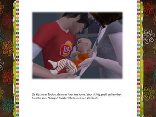 Ze kijkt naar Tobias, die naar haar toe komt. Voorzichtig geeft ze hem het kleintje aan. “Logan.” fluistert Bella met een glimlach.