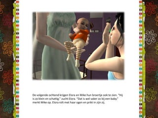 De volgende ochtend krijgen Elora en Mike hun broertje ook te zien. “Hij is zo klein en schattig.” zucht Elora. “Dat is wel vaker zo bij een baby.” merkt Mike op. Elora rolt met haar ogen en prikt in zijn zij.
