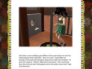 Even later, na een ontbijtje, gaan Mike en Elora naar buiten om van hun laatste dag als kind te genieten. “Kom nou Loor!” roept Mike van beneden. Elora pakt voorzichtig de stang vast en kijkt naar beneden. “ik durf niet” piept ze. “Wacht”, Mike komt naar boven. “Het is echt heel leuk. Als je het een keer hebt gedaan wil je niks anders meer doen!”zegt hij enthousiast.