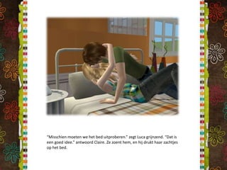 “Misschien moeten we het bed uitproberen.” zegt Luca grijnzend. “Dat is een goed idee.” antwoord Claire. Ze zoent hem, en hij drukt haar zachtjes op het bed.