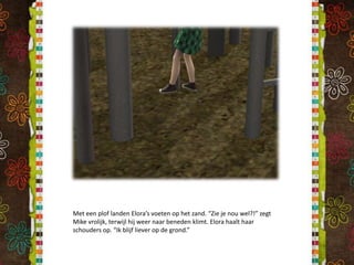 Met een plof landen Elora’s voeten op het zand. “Zie je nou wel?!” zegt Mike vrolijk, terwijl hij weer naar beneden klimt. Elora haalt haar schouders op. “Ik blijf liever op de grond.”