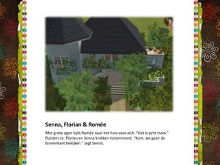 Senna, Florian & RoméeMet grote ogen kijkt Romée naar het huis voor zich. “Het is echt mooi.” fluistert ze. Florian en Senna knikken instemmend. “Kom, we gaan de binnenkant bekijken.” zegt Senna.
