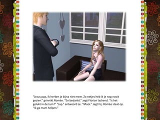 “Jezus pap, ik herken je bijna niet meer. Zo netjes heb ik je nog nooit gezien.” grinnikt Romée. “En bedankt.” zegt Florian lachend. “Is het gelukt in de tuin?” “Jup.” antwoord ze. “Mooi.” zegt hij. Romée staat op. “Ik ga mam helpen.”