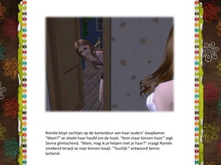 Romée klopt zachtjes op de kamerdeur van haar ouders’ slaapkamer. “Mam?” ze steekt haar hoofd om de hoek. “Kom maar binnen hoor.” zegt Senna glimlachend. “Mam, mag ik je helpen met je haar?” vraagt Romée smekend terwijl ze naar binnen loopt. “Tuurlijk.” antwoord Senna lachend.