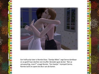 Een halfuurtje later is Romée klaar. “DankjeMéet.” zegt Senna dankbaar en ze geeft haar dochter een knuffel. Beneden gaat de bel. “Ben je zenuwachtig, mam?” vraagt Romée. “Een beetje.” mompelt Senna. Romée lacht en opent de deur van de kamer.