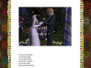 I try to be sensitiveI try to be toughI try to walk awayI try to be innocentI try to be roughBut I just wanna play