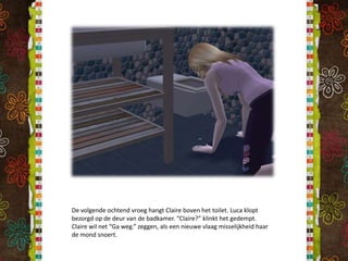 De volgende ochtend vroeg hangt Claire boven het toilet. Luca klopt bezorgd op de deur van de badkamer. “Claire?” klinkt het gedempt. Claire wil net “Ga weg.” zeggen, als een nieuwe vlaag misselijkheid haar de mond snoert.