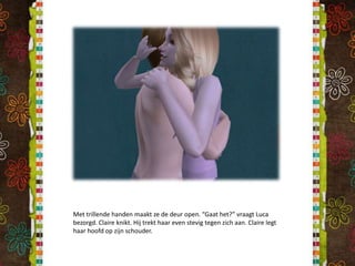 Met trillende handen maakt ze de deur open. “Gaat het?” vraagt Luca bezorgd. Claire knikt. Hij trekt haar even stevig tegen zich aan. Claire legt haar hoofd op zijn schouder.