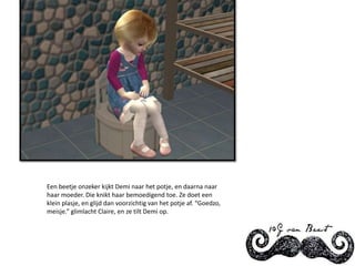 Een beetje onzeker kijkt Demi naar het potje, en daarna naar haar moeder. Die knikt haar bemoedigend toe. Ze doet een klein plasje, en glijd dan voorzichtig van het potje af. “Goedzo, meisje.” glimlacht Claire, en ze tilt Demi op.