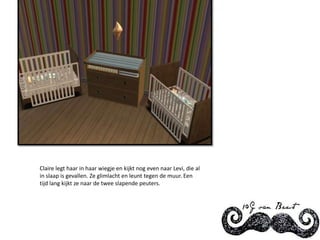 Claire legt haar in haar wiegje en kijkt nog even naar Levi, die al in slaap is gevallen. Ze glimlacht en leunt tegen de muur. Een tijd lang kijkt ze naar de twee slapende peuters.