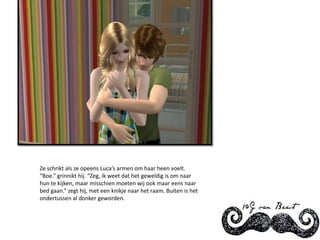 Ze schrikt als ze opeens Luca’s armen om haar heen voelt. “Boe.” grinnikt hij. “Zeg, ik weet dat het geweldig is om naar hun te kijken, maar misschien moeten wij ook maar eens naar bed gaan.” zegt hij, met een knikje naar het raam. Buiten is het ondertussen al donker geworden.