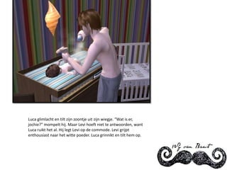Luca glimlacht en tilt zijn zoontje uit zijn wiegje. “Wat is er, jochie?” mompelt hij. Maar Levi hoeft niet te antwoorden, want Luca ruikt het al. Hij legt Levi op de commode. Levi grijpt enthousiast naar het witte poeder. Luca grinnikt en tilt hem op.