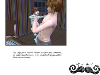 “Zo. En ga je dan nu weer slapen?” vraagt hij. Levi knikt braaf, en als zijn vader hem weer in zijn wiegje heeft gelegd, valt hij bijna meteen in slaap.