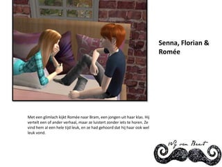 Senna, Florian & RoméeMet een glimlach kijkt Romée naar Bram, een jongen uit haar klas. Hij vertelt een of ander verhaal, maar ze luistert zonder iets te horen. Ze vind hem al een hele tijd leuk, en ze had gehoord dat hij haar ook wel leuk vond.