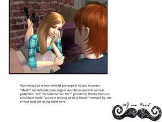 Vanmiddag had ze hem eindelijk gevraagd of hij wou afspreken.“Méet?” zijn lachende stem zorgt er voor dat ze opschrikt uit haar gedachten. “Ja?” “Je luisterde niet, hm?” grinnikt hij. Romée bloost en schud haar hoofd. “Je ziet er schattig uit als je bloost.” mompelt hij, wat er voor zorgt dat ze nog roder word.