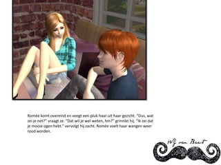 Romée komt overeind en veegt een pluk haar uit haar gezicht. “Dus, wat zei je net?” vraagt ze. “Dat wil je wel weten, hm?” grinnikt hij. “Ik zei dat je mooie ogen hebt.” vervolgt hij zacht. Romée voelt haar wangen weer rood worden.