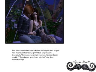 Aimi komt overeind en Pixie kijkt haar verlangend aan. “Ik geef haar maar even haar eten,” grinnikt ze. Casper zucht dramatisch, “Een mooi, romantisch moment. Verstoord door een kát.” “Geen kwaad woord over mijn kat.” zegt Aimi verontwaardigd.