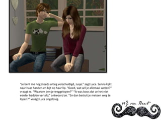 “Je bent me nog steeds uitleg verschuldigd, zusje.” zegt Luca. Senna kijkt naar haar handen en bijt op haar lip. “Goed, wat wil je allemaal weten?” vraagt ze. “Waarom ben je weggelopen?” “Ik was boos dat ze het niet eerder hadden verteld,” antwoord ze. “En dan besluit je meteen weg te lopen?” vraagt Luca ongelovig.