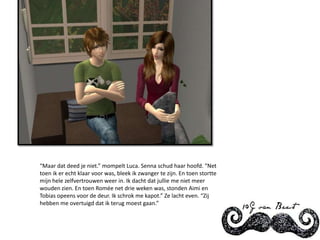 “Maar dat deed je niet.” mompelt Luca. Senna schud haar hoofd. “Net toen ik er echt klaar voor was, bleek ik zwanger te zijn. En toen stortte mijn hele zelfvertrouwen weer in. Ik dacht dat jullie me niet meer wouden zien. En toen Romée net drie weken was, stonden Aimi en Tobias opeens voor de deur. Ik schrok me kapot.” Ze lacht even. “Zij hebben me overtuigd dat ik terug moest gaan.”