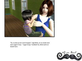 “Zo, nu ben je een stuk knapper.” zegt Bella, en ze strijkt even over Logan’s haar.  “Logan knap,” brabbelt hij. Bella lacht en kietelt hem.