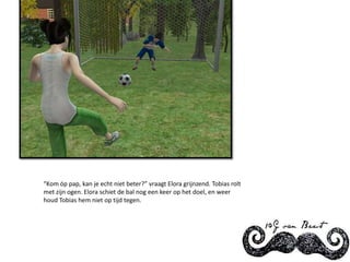 “Kom óp pap, kan je echt niet beter?” vraagt Elora grijnzend. Tobias rolt met zijn ogen. Elora schiet de bal nog een keer op het doel, en weer houd Tobias hem niet op tijd tegen.