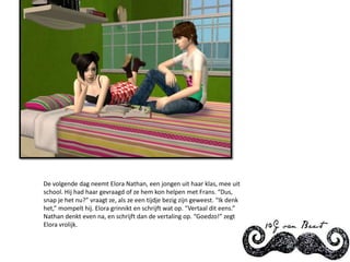 De volgende dag neemt Elora Nathan, een jongen uit haar klas, mee uit school. Hij had haar gevraagd of ze hem kon helpen met Frans. “Dus, snap je het nu?” vraagt ze, als ze een tijdje bezig zijn geweest. “Ik denk het,” mompelt hij. Elora grinnikt en schrijft wat op. “Vertaal dit eens.” Nathan denkt even na, en schrijft dan de vertaling op. “Goedzo!” zegt Elora vrolijk.