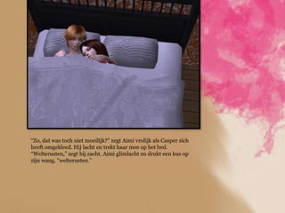 “Zo, dat was toch niet moeilijk?” zegt Aimi vrolijk als Casper zich
heeft omgekleed. Hij lacht en trekt haar mee op het bed.
“Welterusten,” zegt hij zacht. Aimi glimlacht en drukt een kus op
zijn wang. “welterusten.”
 
