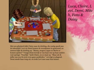 Luca, Claire, L
                                                                        evi, Demi, Mitc
                                                                        h, Fons &
                                                                        Daisy




Met een glimlach kijkt Claire naar de drieling, die rustig speelt aan
de tekentafel. Levi en Demi komen de woonkamer in gestormd, en
meteen kijkt de drieling op. “Mama, mogen Logan en Merle zo
komen spelen?” Vraagt Demi terwijl ze van haar ene op haar andere
voet springt. “Tuurlijk.” lacht Claire, en ze staat op. “Maar als ik
jullie was zou ik eerst even gaan aankleden.” vervolgt ze plagend.
Demi steekt haar tong uit, en trekt Levi mee naar hun kamer.
 