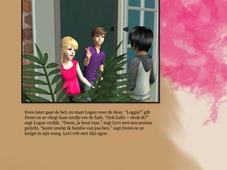 Even later gaat de bel, en staat Logan voor de deur. “Loggie!” gilt
Demi en ze vliegt haar neefje om de hals. “Ook hallo – denk ik?”
zegt Logan vrolijk. “Deem, je bent raar.” zegt Levi met een serieus
gezicht. “komt omdat ik familie van jou ben,” zegt Demi en ze
knijpt in zijn wang. Levi rolt met zijn ogen.
 