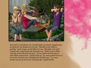 Even later is ook Merle, een vriendinnetje van school, aangekomen,
en zitten de vier kinderen in de tuin. “Bij jullie is het altijd zo
gezellig.” zucht Logan, en hij kijkt Levi aan. “Bij jullie toch ook?”
reageert die. Logan haalt zijn schouders op. “Sinds Loor en Mike
weg zijn is het echt heel erg saai.” “Ik zou anders best bij opa en
oma willen wonen hoor.” merkt Demi op. “Ja, maar zonder broer of
zus is het echt heel saai. Gelukkig heb ik jullie nog.” “Ja, want
zonder ons zou je leven een zwart gat zijn.” grijnst Merle.
 