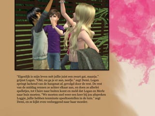 “Eigenlijk is mijn leven mét jullie juist een zwart gat, maarja.”
grijnst Logan. “Oké, nu ga je er aan, neefje.” zegt Demi. Logan
springt lachend van de hangmat af, gevolgd door de rest. De rest
van de middag rennen ze achter elkaar aan, en doen ze allerlei
spelletjes, tot Claire naar buiten komt en meld dat Logan en Merle
naar huis moeten. “We moeten snel weer een keer bij jou afspreken
Loggie, jullie hebben tenminste speeltoestellen in de tuin.” zegt
Demi, en ze kijkt even veelzeggend naar haar moeder.
 