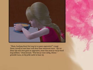 “Mam, hoelang duurt het nog tot ze gaan opgroeien?” vraagt
Demi, terwijl ze met haar vork door haar macaroni roert. “Als we
klaar zijn met eten gaan ze opgroeien, maar dan moet je wel je bord
leeg hebben.” Demi kreunt. “Wat ben je weer zielig, Deem.”
grinnikt Luca, en hij prikt zacht in haar zij.
 