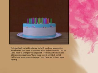 En inderdaad, nadat Demi maar de helft van haar macaroni op
heeft hoeven eten, staat er een taart klaar op het aanrecht. Levi en
Demi staan te springen van ongeduld. “Je zou haast denken dat
júllie moeten opgroeien.” lacht Luca, terwijl hij Mitch op tilt.
“Schiet nou maar gewoon op papa.” zegt Demi, en ze duwt tegen
zijn rug.
 