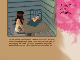 Aimi, Casp
                                                                       er &
                                                                       Nienke.




Met een glimlach op haar gezicht kijkt Aimi naar Nienke, die rustig
in haar bungelboogje ligt te spelen. Ze laat even haar hand langs de
speeltjes gaan, wat gelach van Nienke veroorzaakt. Als Nienke‟s
oogjes dicht beginnen te vallen, staat Aimi op en tilt ze haar op.
 