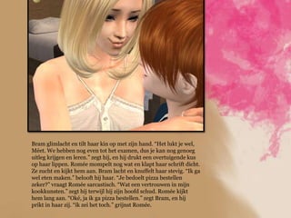 Bram glimlacht en tilt haar kin op met zijn hand. “Het lukt je wel,
Méet. We hebben nog even tot het examen, dus je kan nog genoeg
uitleg krijgen en leren.” zegt hij, en hij drukt een overtuigende kus
op haar lippen. Romée mompelt nog wat en klapt haar schrift dicht.
Ze zucht en kijkt hem aan. Bram lacht en knuffelt haar stevig. “Ik ga
wel eten maken.” belooft hij haar. “Je bedoelt pizza bestellen
zeker?” vraagt Romée sarcastisch. “Wat een vertrouwen in mijn
kookkunsten.” zegt hij terwijl hij zijn hoofd schud. Romée kijkt
hem lang aan. “Oké, ja ik ga pizza bestellen.” zegt Bram, en hij
prikt in haar zij. “ik zei het toch.” grijnst Romée.
 