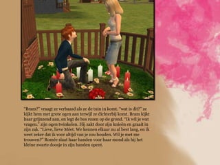 “Bram?” vraagt ze verbaasd als ze de tuin in komt. “wat is dit?” ze
kijkt hem met grote ogen aan terwijl ze dichterbij komt. Bram kijkt
haar grijnzend aan, en legt de bos rozen op de grond. “Ik wil je wat
vragen.” zijn ogen twinkelen. Hij zakt door zijn knieën en graait in
zijn zak. “Lieve, lieve Méet. We kennen elkaar nu al best lang, en ik
weet zeker dat ik voor altijd van je zou houden. Wil je met me
trouwen?” Romée slaat haar handen voor haar mond als hij het
kleine zwarte doosje in zijn handen opent.
 
