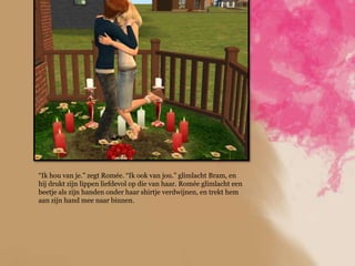 “Ik hou van je.” zegt Romée. “Ik ook van jou.” glimlacht Bram, en
hij drukt zijn lippen liefdevol op die van haar. Romée glimlacht een
beetje als zijn handen onder haar shirtje verdwijnen, en trekt hem
aan zijn hand mee naar binnen.
 