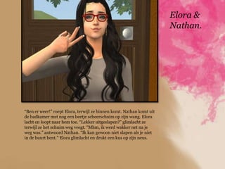 Elora &
                                                                      Nathan.




“Ben er weer!” roept Elora, terwijl ze binnen komt. Nathan komt uit
de badkamer met nog een beetje scheerschuim op zijn wang. Elora
lacht en loopt naar hem toe. “Lekker uitgeslapen?” glimlacht ze
terwijl ze het schuim weg veegt. “Mhm, ik werd wakker net na je
weg was.” antwoord Nathan. “Ik kan gewoon niet slapen als je niet
in de buurt bent.” Elora glimlacht en drukt een kus op zijn neus.
 