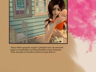 “Heb je lekker gespeeld, moppie?” glimlacht Aimi. Als antwoord
krijgt ze wat gebrabbel, en lachend knuffelt ze haar dochtertje.
“Kom, dan gaan we beneden wachten tot papa thuis is.”
 