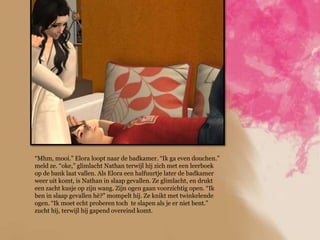 “Mhm, mooi.” Elora loopt naar de badkamer. “Ik ga even douchen.”
meld ze. “oke,” glimlacht Nathan terwijl hij zich met een leerboek
op de bank laat vallen. Als Elora een halfuurtje later de badkamer
weer uit komt, is Nathan in slaap gevallen. Ze glimlacht, en drukt
een zacht kusje op zijn wang. Zijn ogen gaan voorzichtig open. “Ik
ben in slaap gevallen hè?” mompelt hij. Ze knikt met twinkelende
ogen. “Ik moet echt proberen toch te slapen als je er niet bent.”
zucht hij, terwijl hij gapend overeind komt.
 