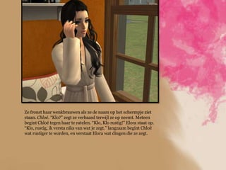 Ze fronst haar wenkbrauwen als ze de naam op het schermpje ziet
staan. Chloé. “Klo?” zegt ze verbaasd terwijl ze op neemt. Meteen
begint Chloé tegen haar te ratelen. “Klo, Klo rustig!” Elora staat op.
“Klo, rustig, ik versta niks van wat je zegt.” langzaam begint Chloé
wat rustiger te worden, en verstaat Elora wat dingen die ze zegt.
 