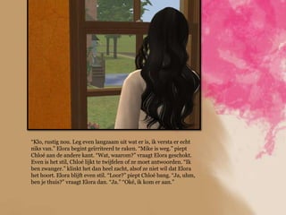 “Klo, rustig nou. Leg even langzaam uit wat er is, ik versta er echt
niks van.” Elora begint geïrriteerd te raken. “Mike is weg.” piept
Chloé aan de andere kant. “Wat, waarom?” vraagt Elora geschokt.
Even is het stil, Chloé lijkt te twijfelen of ze moet antwoorden. “Ik
ben zwanger.” klinkt het dan heel zacht, alsof ze niet wil dat Elora
het hoort. Elora blijft even stil. “Loor?” piept Chloé bang. “Ja, uhm,
ben je thuis?” vraagt Elora dan. “Ja.” “Oké, ik kom er aan.”
 
