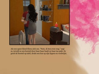 Als een speer kleed Elora zich om. “Nate, ik ben even weg.” zegt
ze, terwijl ze een borstel door haar haar haalt en haar tas pakt. Ze
gooit de borstel op tafel, drukt een kus op zijn lippen en verdwijnt.
 