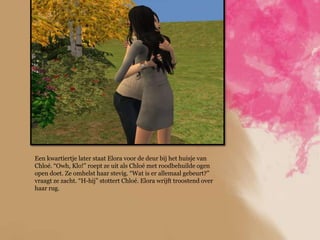 Een kwartiertje later staat Elora voor de deur bij het huisje van
Chloé. “Owh, Klo!” roept ze uit als Chloé met roodbehuilde ogen
open doet. Ze omhelst haar stevig. “Wat is er allemaal gebeurt?”
vraagt ze zacht. “H-hij” stottert Chloé. Elora wrijft troostend over
haar rug.
 