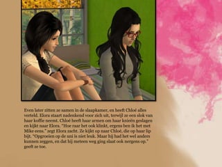 Even later zitten ze samen in de slaapkamer, en heeft Chloé alles
verteld. Elora staart nadenkend voor zich uit, terwijl ze een slok van
haar koffie neemt. Chloé heeft haar armen om haar knieën geslagen
en kijkt naar Elora. “Hoe raar het ook klinkt, ergens ben ik het met
Mike eens.” zegt Elora zacht. Ze kijkt op naar Chloé, die op haar lip
bijt. “Opgroeien op de uni ís niet leuk. Maar hij had het wel anders
kunnen zeggen, en dat hij meteen weg ging slaat ook nergens op.”
geeft ze toe.
 